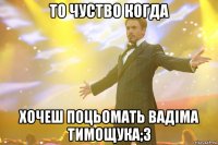 То чуство когда хочеш поцьомать Вадіма Тимощука;3