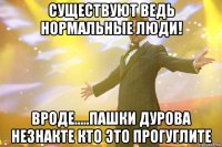 Существуют ведь нормальные люди! Вроде.....Пашки Дурова незнакте кто это Прогуглите