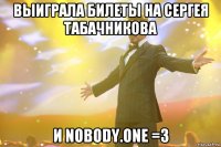 Выиграла билеты на Сергея Табачникова и Nobody.one =3