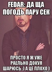 Fedar: да ща погодь пару сек просто я ж уже раельно докуя шарюсь :) а це плохо )