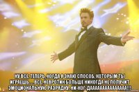  ну все, теперь, когда я знаю способ, которым ты играешь.... все, невротик больше никогда не получит эмоциональную разрядку. ни-ког-дааааааааааааааа!!!