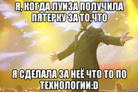 я, когда луиза получила пятерку за то,что я сделала за неё что то по технологии:D