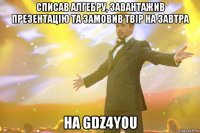 списав алгебру, завантажив презентацію та замовив твір на завтра на GDZ4YOU