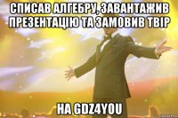 списав алгебру, завантажив презентацію та замовив твір на GDZ4YOU