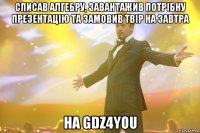 списав алгебру, завантажив потрібну презентацію та замовив твір на завтра на GDZ4YOU