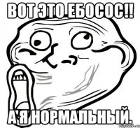 Вот это ебосос!! А я нормальный.