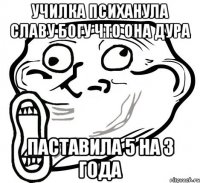 УЧИЛКА ПСИХАНУЛА СЛАВУ БОГУ ЧТО ОНА ДУРА ПАСТАВИЛА 5 НА 3 ГОДА