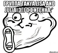 Группа Tanya Lisa and Julia :3 :) офигенна:* 