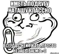 иметь подругу Наташу классно Всегда с ней ржать,просто незабываемо :-D