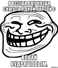 я всегда ржу когда сижу за одной партой с Вовай Кудряшовым.