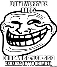 Don't worry be happy Drink whiskey love Siski Ахахаха епттвоюмать