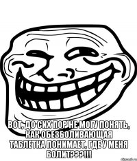  Вот, до сих пор не могу понять, как обезболивающая таблетка понимает, где у меня болит???!!!