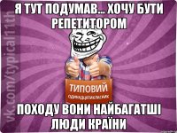 я тут подумав... хочу бути репетитором походу вони найбагатші люди країни