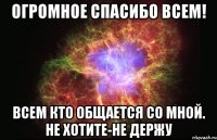 Огромное спасибо всем! Всем кто общается со мной. Не хотите-не держу