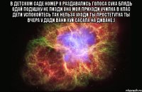 В ДЕТСКОМ САДЕ НОМЕР 8 РАЗДАВАЛИСЬ ГОЛОСА СУКА БЛЯДЬ ОДАЙ ПОДУШКУ НЕ ПИЗДИ ОНА МОЯ ПРИХОДИ УЧИЛКА В КЛАС ДЕТИ УСПОКОЙТЕСЬ ТАК НЕЛЬЗА УХОДИ ТЫ ПРОСТЕТУТКА ТЫ ВЧЕРА У ДАДИ ВАНИ ХУЙ САСАЛА НА ДИВАНЕ:) 