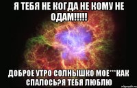 Я ТЕБЯ НЕ КОГДА НЕ КОМУ НЕ ОДАМ!!!!! ДОБРОЕ УТРО СОЛНЫШКО МОЕ***как спалось?я тебя люблю