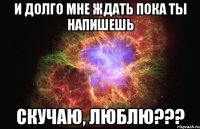 и долго мне ждать пока ты напишешь скучаю, люблю???