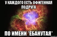 у каждого есть офигенная подруга по имени *ебанутая*