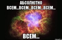 Абсолютно всем...всем...всем...всем... ВСЕМ...