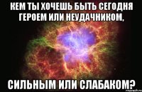 Кем ты хочешь быть сегодня героем или неудачником, сильным или слабаком?