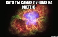 Катя ты самая лучшая на свете)))* 