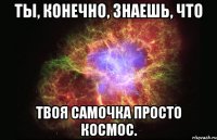 Ты, конечно, знаешь, что Твоя самочка просто космос.