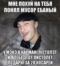 мне похуй на тебя понял мусор ебаный у мэнэ в карманi пiстолэт и я тебе этот пистолет подарю за 20 косарей