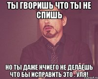 ты гворишь что ты не спишь но ты даже нчиего не делаешь что бы исправить это . УЛЯ!