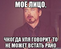 моё лицо, чкогда уля говорит ,то не может встать рано