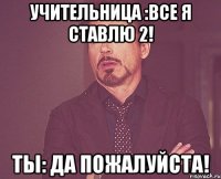 Учительница :Все я ставлю 2! Ты: да пожалуйста!