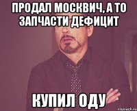 продал москвич, а то запчасти дефицит купил оду