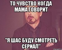 То чувство когда мама говорит "Я шас буду смотреть сериал"