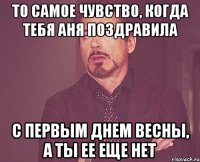 то самое чувство, когда тебя аня поздравила с первым днем весны, а ты ее еще нет