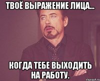 Твоё выражение лица... Когда тебе выходить на работу.