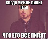 когда мужик пилит тебя что его все пилят