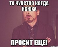 то чувство когда ксюха просит еще!