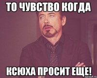 то чувство когда ксюха просит еще!