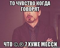 ТО ЧУВСТВО КОГДА ГОВОРЯТ ЧТО ©.®.7 ХУЖЕ МЕССИ