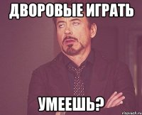 Дворовые играть умеешь?