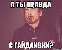 А ты правда с Гайдаивки?