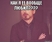 как я ее вообще любил???? 