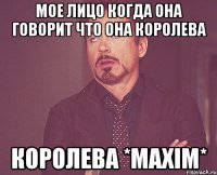 мое лицо когда она говорит что она королева королева *MAXIM*