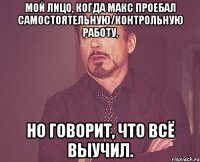 Мой лицо, когда Макс проебал самостоятельную/контрольную работу, но говорит, что всё выучил.