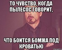 то чувство, когда пылесос говорит, что боится бомжа под кроватью