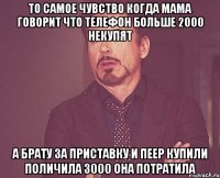 то самое чувство когда мама говорит что телефон больше 2000 некупят а брату за приставку и пеер купили поличила 3000 она потратила