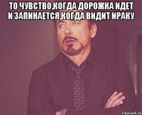 То чувство,когда Дорожка идет и запинается,когда видит Ираку 