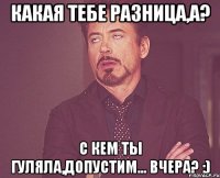 какая тебе разница,а? С кем ты гуляла,допустим... вчера? :)