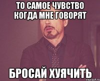 то самое чувство когда мне говорят бросай хуячить