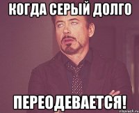 КОГДА СЕРЫЙ ДОЛГО ПЕРЕОДЕВАЕТСЯ!