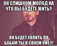 Он слишком молод На что вы будете жить? Он будет холить по бабам Ты в своем уме?!